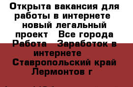 Открыта вакансия для работы в интернете, новый легальный проект - Все города Работа » Заработок в интернете   . Ставропольский край,Лермонтов г.